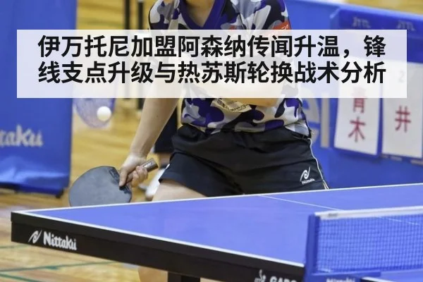 伊万托尼加盟阿森纳传闻升温，锋线支点升级与热苏斯轮换战术分析