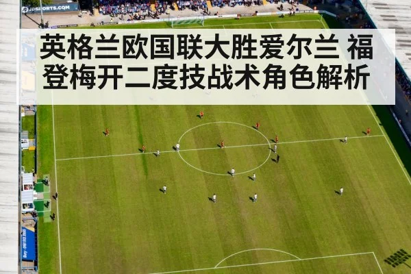 英格兰欧国联大胜爱尔兰 福登梅开二度技战术角色解析