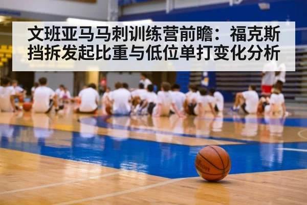 文班亚马马刺训练营前瞻：福克斯挡拆发起比重与低位单打变化分析