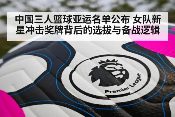 中国三人篮球亚运名单公布 女队新星冲击奖牌背后的选拔与备战逻辑